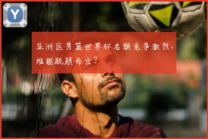 亚洲区男篮世界杯名额竞争激烈,谁能脱颖而出?