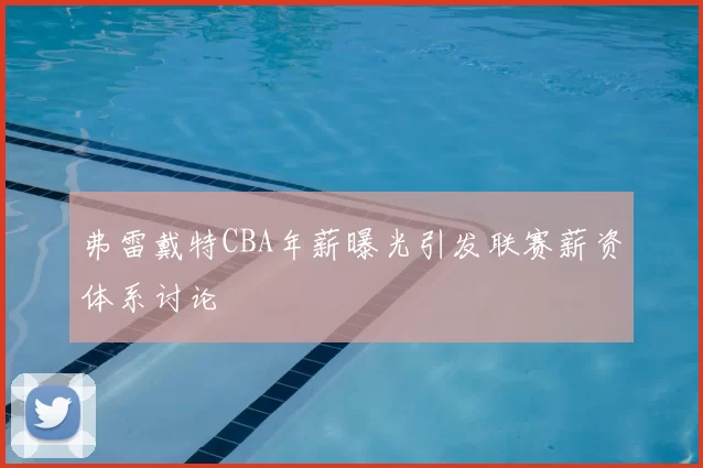 弗雷戴特CBA年薪曝光引发联赛薪资体系讨论