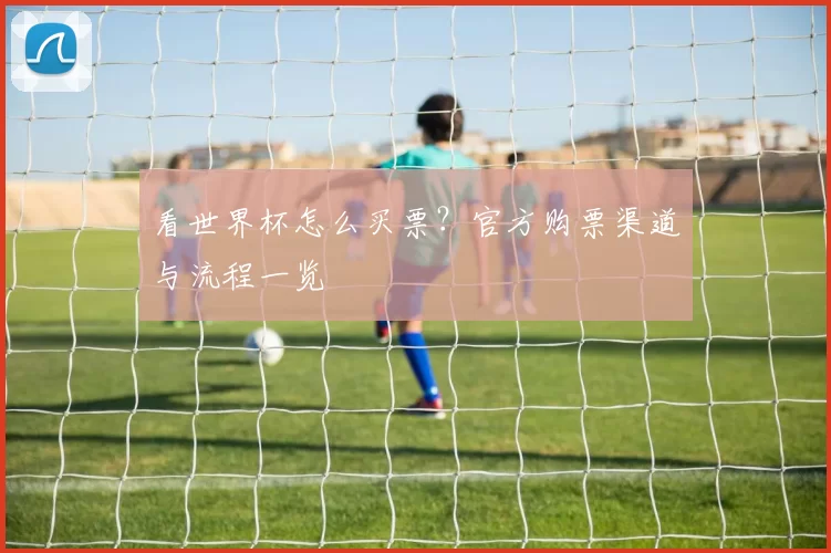 看世界杯怎么买票?官方购票渠道与流程一览