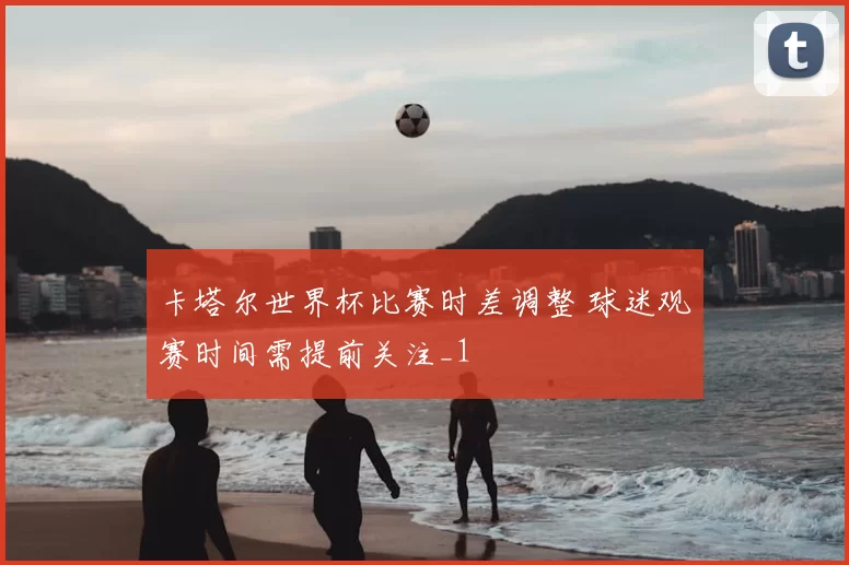 卡塔尔世界杯比赛时差调整 球迷观赛时间需提前关注_1