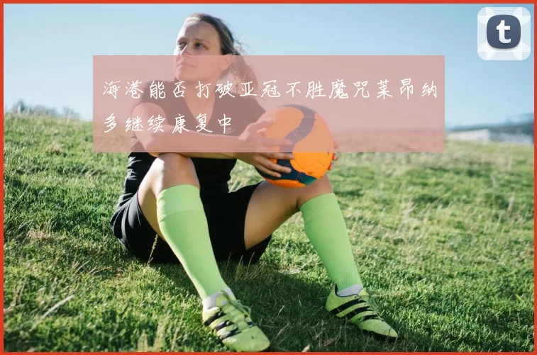 海港能否打破亚冠不胜魔咒莱昂纳多继续康复中