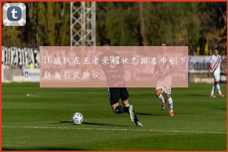 IG战队在王者荣耀状态排名中创下新高引发热议