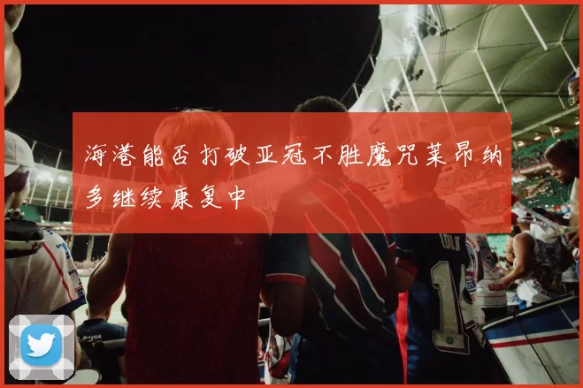 海港能否打破亚冠不胜魔咒莱昂纳多继续康复中