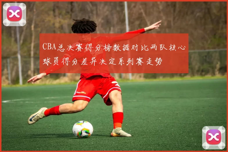 CBA总决赛得分榜数据对比两队核心球员得分差异决定系列赛走势