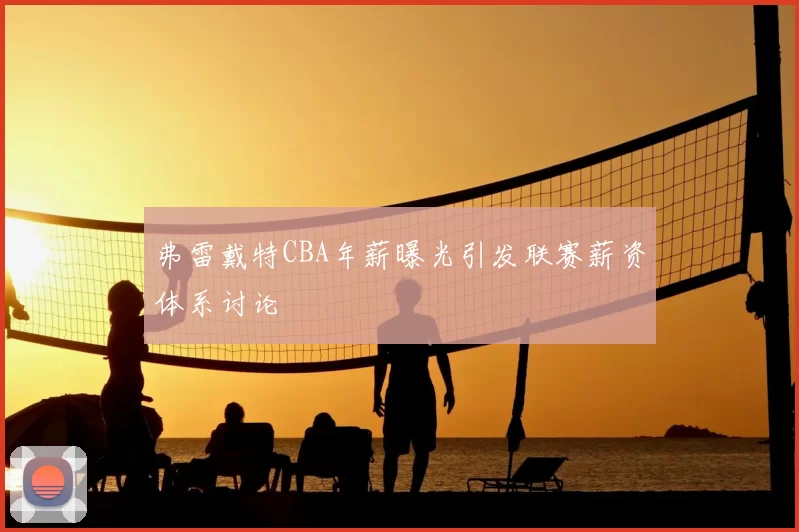 弗雷戴特CBA年薪曝光引发联赛薪资体系讨论